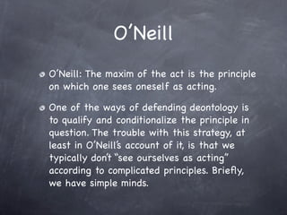 O’Neill
O’Neill: The maxim of the act is the principle
on which one sees oneself as acting.

One of the ways of defending deontology is
to qualify and conditionalize the principle in
question. The trouble with this strategy, at
least in O’Neill’s account of it, is that we
typically don’t “see ourselves as acting”
according to complicated principles. Brieﬂy,
we have simple minds.
 