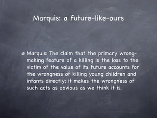 Marquis: a future-like-ours



Marquis: The claim that the primary wrong-
making feature of a killing is the loss to the
victim of the value of its future accounts for
the wrongness of killing young children and
infants directly; it makes the wrongness of
such acts as obvious as we think it is.
 