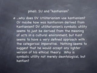 pmail: SU and “kantianism”

...why does DV Utilitarianism use kantianism?  
Or maybe how was kantianism derived from
Kantianism? DV utilitarianism's symbolic utility
seems to just be derived from the meaning
of acts in a cultural environment, but Kant
seems to have a very deﬁned approach with
the categorical imperative.  Nothing seems to
suggest that he would accept any lighter
version of his ethical theory.  Why is
symbolic utility not merely deontological, but
kantian?
 