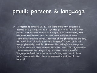 pmail: persons & language

 In regards to Singer's Ch. 5, I am wondering why language is
 deemed as a prerequisite to be granted person-hood in the ﬁrst
 place?  Just because humans use language to communicate, does
 not mean that animals must do the same in order to prove
 themselves conscious beings.  Because of the physiological anatomy
 and vocal tract of various animals, 'language' production is not
 always physically possible.  However, bird calling's and songs are
 forms of communication between birds that one could argue makes
 them communicative beings, they just don't have a speciﬁc
 'language' deﬁned the same as human's language... what places
 human's communication above communication abilities of non-
 humans?
 