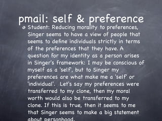 pmail: self & preference
 Student: Reducing morality to preferences,
 Singer seems to have a view of people that
 seems to deﬁne individuals strictly in terms
 of the preferences that they have. A
 question for my identity as a person arises
 in Singer's framework: I may be conscious of
 myself as a 'self', but to Singer my
 preferences are what make me a 'self' or
 'individual'.  Let's say my preferences were
 transferred to my clone, then my moral
 worth would also be transferred to my
 clone. If this is true, then it seems to me
 that Singer seems to make a big statement
 