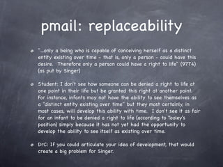 pmail: replaceability
"...only a being who is capable of conceiving herself as a distinct
entity existing over time - that is, only a person - could have this
desire.  Therefore only a person could have a right to life" (97T4)
(as put by Singer)

Student: I don't see how someone can be denied a right to life at
one point in their life but be granted this right at another point.  
For instance, infants may not have the ability to see themselves as
a "distinct entity existing over time" but they most certainly, in
most cases, will develop this ability with time.  I don't see it as fair
for an infant to be denied a right to life (according to Tooley's
position) simply because it has not yet had the opportunity to
develop the ability to see itself as existing over time.

DrC: If you could articulate your idea of development, that would
create a big problem for Singer.
 