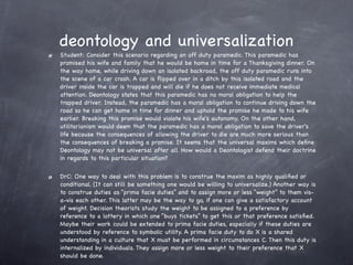 deontology and universalization
Student: Consider this scenario regarding an off duty paramedic. This paramedic has
promised his wife and family that he would be home in time for a Thanksgiving dinner. On
the way home, while driving down an isolated backroad, the off duty paramedic runs into
the scene of a car crash. A car is ﬂipped over in a ditch by this isolated road and the
driver inside the car is trapped and will die if he does not receive immediate medical
attention. Deontology states that this paramedic has no moral obligation to help the
trapped driver. Instead, the paramedic has a moral obligation to continue driving down the
road so he can get home in time for dinner and uphold the promise he made to his wife
earlier. Breaking this promise would violate his wife's autonomy. On the other hand,
utilitarianism would deem that the paramedic has a moral obligation to save the driver's
life because the consequences of allowing the driver to die are much more serious than
the consequences of breaking a promise. It seems that the universal maxims which deﬁne
Deontology may not be universal after all. How would a Deontologist defend their doctrine
in regards to this particular situation?

DrC: One way to deal with this problem is to construe the maxim as highly qualiﬁed or
conditional. (It can still be something one would be willing to universalize.) Another way is
to construe duties as “prima facie duties” and to assign more or less “weight” to them vis-
a-vis each other. This latter may be the way to go, if one can give a satisfactory account
of weight. Decision theorists study the weight to be assigned to a preference by
reference to a lottery in which one “buys tickets” to get this or that preference satisﬁed.
Maybe their work could be extended to prima facie duties, especially if these duties are
understood by reference to symbolic utility. A prima facie duty to do X is a shared
understanding in a culture that X must be performed in circumstances C. Then this duty is
internalized by individuals. They assign more or less weight to their preference that X
should be done.
 