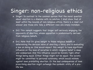Singer: non-religious ethics
  Singer: In contrast to the common opinion that the moral question
  about abortion is a dilemma with no solution, I shall show that, at
  least within the bounds of non-religious ethics, there is a clear-cut
  answer and those who take a different view are simply mistaken.

  DrC: This remark suggests that Singer isn’t seriously engaging the
  opponents of abortion, whose opposition is predominantly derived
  from religious beliefs.

  DrC: Note that DV gives weight to those religious beliefs in
  determining the decision value of aborting a fetus, and in evaluating
  a law on doing so. One would expect this weight to have signiﬁcant
  inﬂuence on the laws of societies in which religious belief is deep
  and widespread. And this inﬂuence would be morally right, other
  things being equal. (Other things might not be equal: the society
  might be committed to personal autonomy, which would militate
  against laws prohibiting abortion. Or the bad consequences of laws
  proscribing abortion might outweigh the symbolic utility of a pro-
  life law.
 