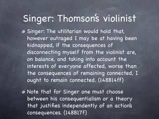 Singer: Thomson’s violinist
 Singer: The utilitarian would hold that,
 however outraged I may be at having been
 kidnapped, if the consequences of
 disconnecting myself from the violinist are,
 on balance, and taking into account the
 interests of everyone affected, worse than
 the consequences of remaining connected, I
 ought to remain connected. (148B14ff)

 Note that for Singer one must choose
 between his consequentialism or a theory
 that justiﬁes independently of an action’s
 consequences. (148B17f)
 
