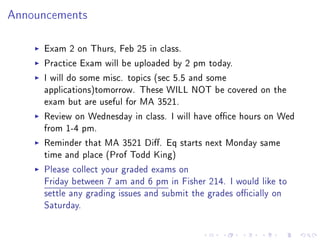 Announcements



     Exam 2 on Thurs, Feb 25 in class.
     Practice Exam will be uploaded by 2 pm today.
     I will do some misc. topics (sec 5.5 and some
     applications)tomorrow. These WILL NOT be covered on the
     exam but are useful for MA 3521.
     Review on Wednesday in class. I will have oce hours on Wed
     from 1-4 pm.
     Reminder that MA 3521 Di. Eq starts next Monday same
     time and place (Prof Todd King)
     Please collect your graded exams on
     Friday between 7 am and 6 pm in Fisher 214. I would like to
     settle any grading issues and submit the grades ocially on
     Saturday.
 