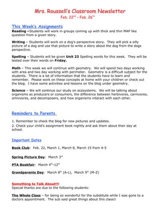 Mrs. Roussell’s Classroom Newsletter
                               Feb. 22nd – Feb. 26th

This Week’s Assignments
Reading –Students will work in groups coming up with thick and thin MAP like
question from a given story.

Writing – Students will work on a dog’s perspective story. They will pick a silly
picture of a dog and use that picture to write a story about the dog from the dogs
perspective.

Spelling – Students will be given Unit 23 Spelling words for this week. They will be
tested over their words on Friday.

Math – This week we will continue with geometry. We will spend two days working
with area and two day working with perimeter. Geometry is a difficult subject for the
students. There is a lot of information that the students have to learn and
remember. Please work on these concepts at home with your children or check out
the blog. I have some activities and lessons on the blog under geometry.

Science – We will continue our study on ecosystems. We will be talking about
organisms as producers or consumers, the difference between herbivores, carnivores,
omnivores, and decomposers, and how organisms interact with each other.



Reminders to Parents
1. Remember to check the blog for new pictures and updates.
2. Check your child’s assignment book nightly and ask them about their day at
school.


Important Dates

Book Club: Feb. 22, March 1, March 8, March 15 from 4-5

Spring Picture Day: March 3rd

PTA Bookfair: March 4th-12th

Grandparents Day: March 8th (A-L), March 9th (M-Z)


Something to Talk About!!!
Special thanks are due to the following students:

The Whole Class – for being so wonderful for the substitute while I was gone to a
doctors appointment. The sub said great things about this class
 