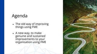 Agenda
● The old way of improving
things using FME
● A new way, to make
genuine and sustained
improvements to your
organis...