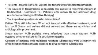 • Patients , Health staff and visitors are factors favour disease transmission.
• The sources of transmission in hospitals can involve to Hypertransmitions if
Undetected, - Untreated TB - Patients with known TB, but unknown drug
resistance (receiving ineffective therapy)
• The important questions is Who is infectious?
Patient TB is still infectious When not treated with effective treatment, acid
fast bacilli Smear and culture did not convert and there are no clinical and
radiological improvement.
Smear sputum M.Tb positive more infectious than smear sputum M.Tb
negative whether culture M.Tb positive or negative
Contacts of patients with multidrug resistant tuberculosis were at higher risk
of tb infection than contacts exposed to drug sensitive tuberculosis
 