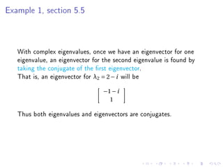 Example 1, section 5.5




   With complex eigenvalues, once we have an eigenvector for one
   eigenvalue, an eigenvector for the second eigenvalue is found by
   taking the conjugate of the rst eigenvector.
   That is, an eigenvector for λ2 = 2 − i will be
                                 −1 − i
                                   1

   Thus both eigenvalues and eigenvectors are conjugates.
 
