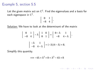 Example 5, section 5.5


   Let the given matrix act on C2 . Find the eigenvalues and a basis for
   each eigenspace in C2 .
                                   0 1
                                            .
                                   −8 4
   Solution: We have to look at the determinant of the matrix
                  0 1             1 0           0−λ   1
                             −λ         =                   .
                  −8 4            0 1            −8 4 − λ

                        −λ   1
                                    = (−λ)(4 − λ) + 8.
                        −8 4 − λ
   Simplify this quantity.
                       =⇒ −4λ + λ2 + 8 = λ2 − 4λ + 8
 