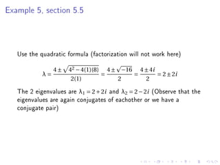 Example 5, section 5.5




   Use the quadratic formula (factorization will not work here)

                 4±   42 − 4(1)(8) 4 ± −16 4 ± 4i
            λ=                    =       =       = 2 ± 2i
                       2(1)           2      2

   The 2 eigenvalues are λ1 = 2 + 2i and λ2 = 2 − 2i (Observe that the
   eigenvalues are again conjugates of eachother or we have a
   conjugate pair)
 