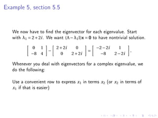 Example 5, section 5.5




   We now have to nd the eigenvector for each eigenvalue. Start
   with λ1 = 2 + 2i . We want (A − λ1 I)x = 0 to have nontrivial solution.
             0 1          2 + 2i     0            −2 − 2i           1
                      −                       =                             .
            −8 4            0      2 + 2i          −8             2 − 2i

   Whenever you deal with eigenvectors for a complex eigenvalue, we
   do the following:

   Use a convenient row to express    x1    in terms   x2   (or   x2   in terms of
   x 1 if that is easier)
 