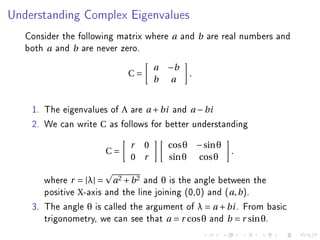 Understanding Complex Eigenvalues


   Consider the following matrix where   a    and b are real numbers and
   both a and b are never zero.
                                     a   −b
                            C=                  .
                                     b    a


    1. The eigenvalues of A are a + bi and a − bi
    2. We can write C as follows for better understanding
                            r    0       cos θ − sin θ
                      C=                                  .
                            0    r       sin θ cos θ

       where r = |λ| = a 2 + b 2 and θ is the angle between the
       positive X-axis and the line joining (0,0) and (a, b ).
    3. The angle θ is called the argument of λ = a + bi . From basic
       trigonometry, we can see that a = r cos θ and b = r sin θ.
 