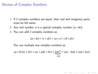 Review of Complex Numbers




    1. If 2 complex numbers are equal, their real and imaginary parts
       must be the same.
    2. Any real number a is a special complex number (a + 0i ).
    3. You can add 2 complex numbers as
                      (a + bi ) + (c + d i ) = (a + c) + (b + d )i

       You can multiply two complex numbers as
       (a + bi )(c + d i ) = ac + ad i + bci + bd i 2 = (ac − bd ) + (ad + bc)i
                                                −bd
 