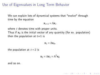 Use of Eigenvalues in Long Term Behavior




   We can explain lots of dynamical systems that evolve through
   time by the equation
                               xt +1 = Axt
   where t denotes time with proper units.
   Thus if x0 is the initial vector of any quantity (for ex. population)
   then the population at t=1 is
                                      x1 = Ax0 ,

   the population at   t =2   is
                                   x2 = Ax1 = A2 x0

   and so on.
 