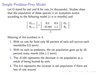 Simple Predator-Prey Model

   Let O stand for owl and R for rats (in thousands). Studies show
   that the population of these species in an ecosystem evolve
   according to the following model (t is in months) and
                    Ot +1         0.5   0.4      Ot
                             =                        .
                    R t +1       −0.104 1.1      Rt
                                     A

   Meaning of the numbers in A.
    1. With no rats for food only 50 percent of owls will survive each
       month(the 0.5 term)
    2. With no owls as predators, the rat population goes up by 10
       percent every month (the 1.1 term)
    3. The -0.104 represents the decrease in rat population as a
       result of being hunted by owls
    4. The 0.4 represents the increase in owl population if there are
       lots of rats around.
 