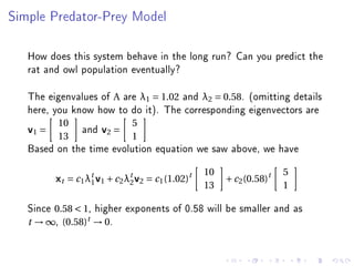 Simple Predator-Prey Model




   How does this system behave in the long run? Can you predict the
   rat and owl population eventually?

   The eigenvalues of A are λ1 = 1.02 and λ2 = 0.58. (omitting details
   here, you know how to do it). The corresponding eigenvectors are
          10                  5
   v1 =          and v2 =
          13                  1
   Based on the time evolution equation we saw above, we have
                                                  10                   5
          xt = c1 λ1 v1 + c2 λ2 v2 = c1 (1.02)t
                   t          t
                                                       + c 2 (0.58)t
                                                  13                   1

   Since 0.58  1, higher exponents of 0.58 will be smaller and as
   t → ∞, (0.58)t → 0.
 