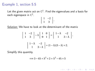 Example 1, section 5.5


   Let the given matrix act on C2 . Find the eigenvalues and a basis for
   each eigenspace in C2 .
                                  1 −2
                                            .
                                  1 3
   Solution: We have to look at the determinant of the matrix
                  1 −2            1 0           1 − λ −2
                             −λ         =                   .
                  1 3             0 1             1   3−λ

                      1 − λ −2
                                    = (1 − λ)(3 − λ) + 2.
                        1   3−λ
   Simplify this quantity.
                      =⇒ 3 − 4λ + λ2 + 2 = λ2 − 4λ + 5
 