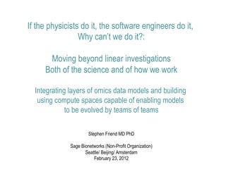 If the physicists do it, the software engineers do it,
                 Why can’t we do it?:

      Moving beyond linear investigations
     Both of the science and of how we work

  Integrating layers of omics data models and building
   using compute spaces capable of enabling models
             to be evolved by teams of teams

                       Stephen Friend MD PhD

              Sage Bionetworks (Non-Profit Organization)
                     Seattle/ Beijing/ Amsterdam
                         February 23, 2012
 