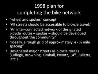 1998 plan for completing the bike network“wheel and spokes” concept“All streets should be accessible to bicycle travel.”“An inter-connected network of designated bicycle routes – spokes – should be developed throughout the community.”“ideally, a rough grid of approximately ¼ - ½ mile spacing”Designated major streets as bicycle routes (College, Browning, Kimball, Poyntz, 14th, Juliette, etc.)