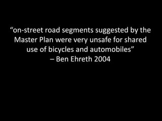 “on-street road segments suggested by the Master Plan were very unsafe for shared use of bicycles and automobiles” – Ben Ehreth 2004