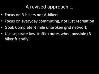 A revised approach …Focus on B-bikers not A-bikersFocus on everyday commuting, not just recreationGoal: Complete ½ mile unbroken grid networkUse separate low-traffic routes when possible (B-biker friendly)