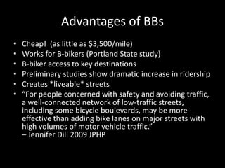Advantages of BBsCheap!  (as little as $3,500/mile)Works for B-bikers (Portland State study)B-biker access to key destinationsPreliminary studies show dramatic increase in ridership Creates *liveable* streets“For people concerned with safety and avoiding traffic, a well-connected network of low-traffic streets, including some bicycle boulevards, may be more effective than adding bike lanes on major streets with high volumes of motor vehicle traffic.” – Jennifer Dill 2009 JPHP