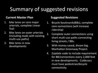 Summary of suggested revisionsCurrent Master PlanSuggested Revisionsbike lanes on core major arterials, complete Linear TrailBike lanes on outer arterials (including roads with existing multi-use paths)Bike lanes in new developmentsBicycle boulevards(BBs), complete core connections (will increase ridership)Complete outer connections using short multi-use paths connecting living streets / BBs.With money saved, dream big.   Manhattan Greenway Project.(Update code to include requirement for BB/connections every 2,000 feet in new developments.  Culdesacs must have pedestrian/bicycle connectivity.