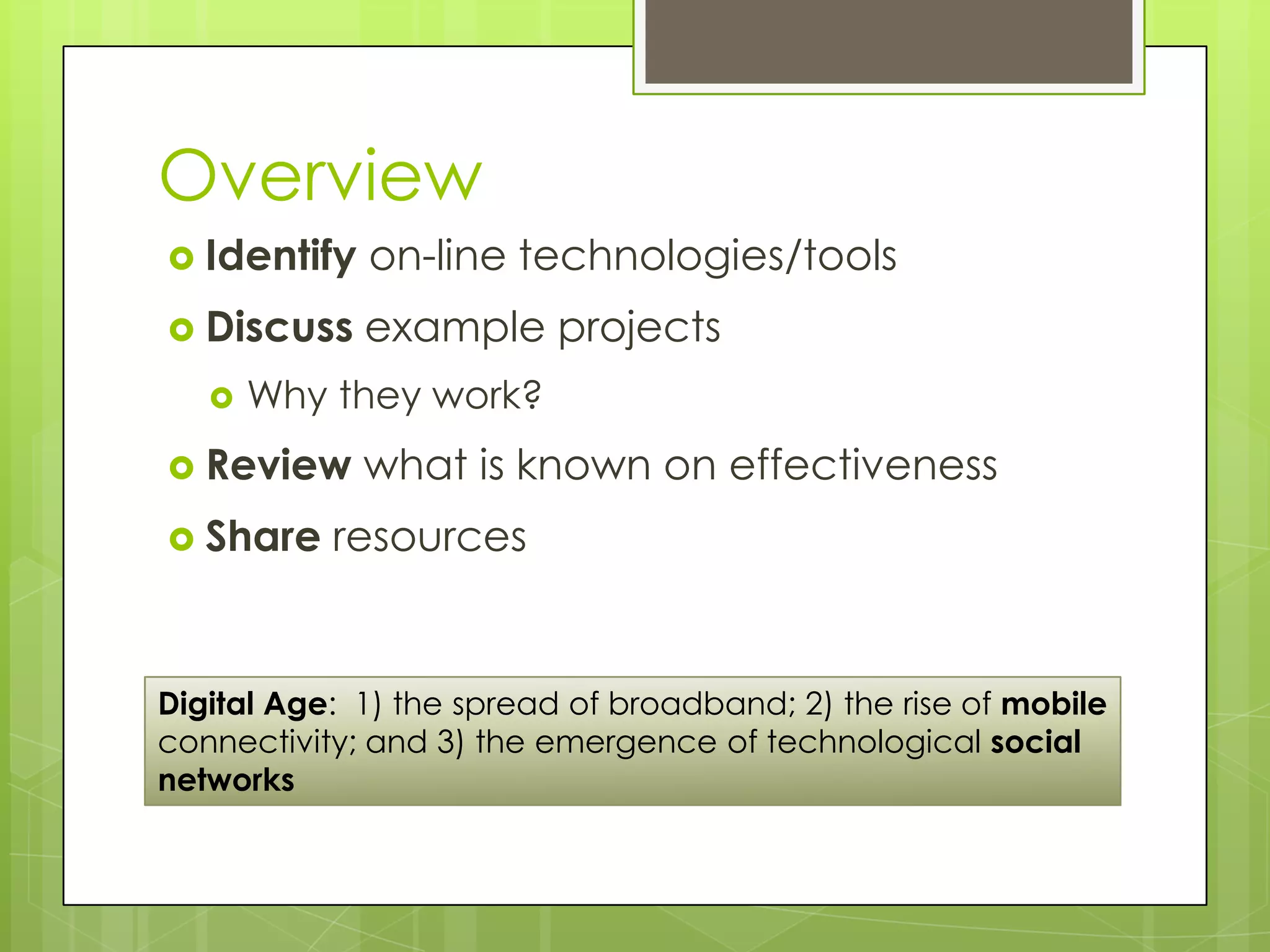 Overview
 Identify   on-line technologies/tools
 Discuss    example projects
      Why they work?
 Review     what is known on effectiveness
 Share    resources


Digital Age: 1) the spread of broadband; 2) the rise of mobile
connectivity; and 3) the emergence of technological social
networks
 