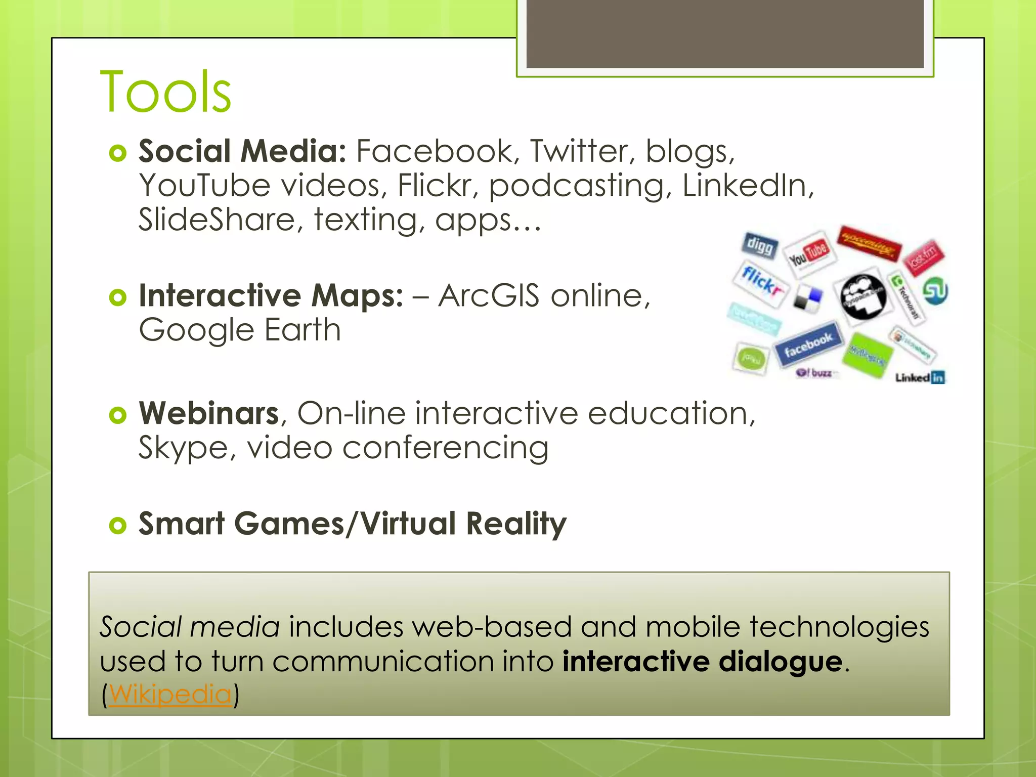 Tools
   Social Media: Facebook, Twitter, blogs,
    YouTube videos, Flickr, podcasting, LinkedIn,
    SlideShare, texting, apps…

   Interactive Maps: – ArcGIS online,
    Google Earth

   Webinars, On-line interactive education,
    Skype, video conferencing

   Smart Games/Virtual Reality


Social media includes web-based and mobile technologies
used to turn communication into interactive dialogue.
(Wikipedia)
 