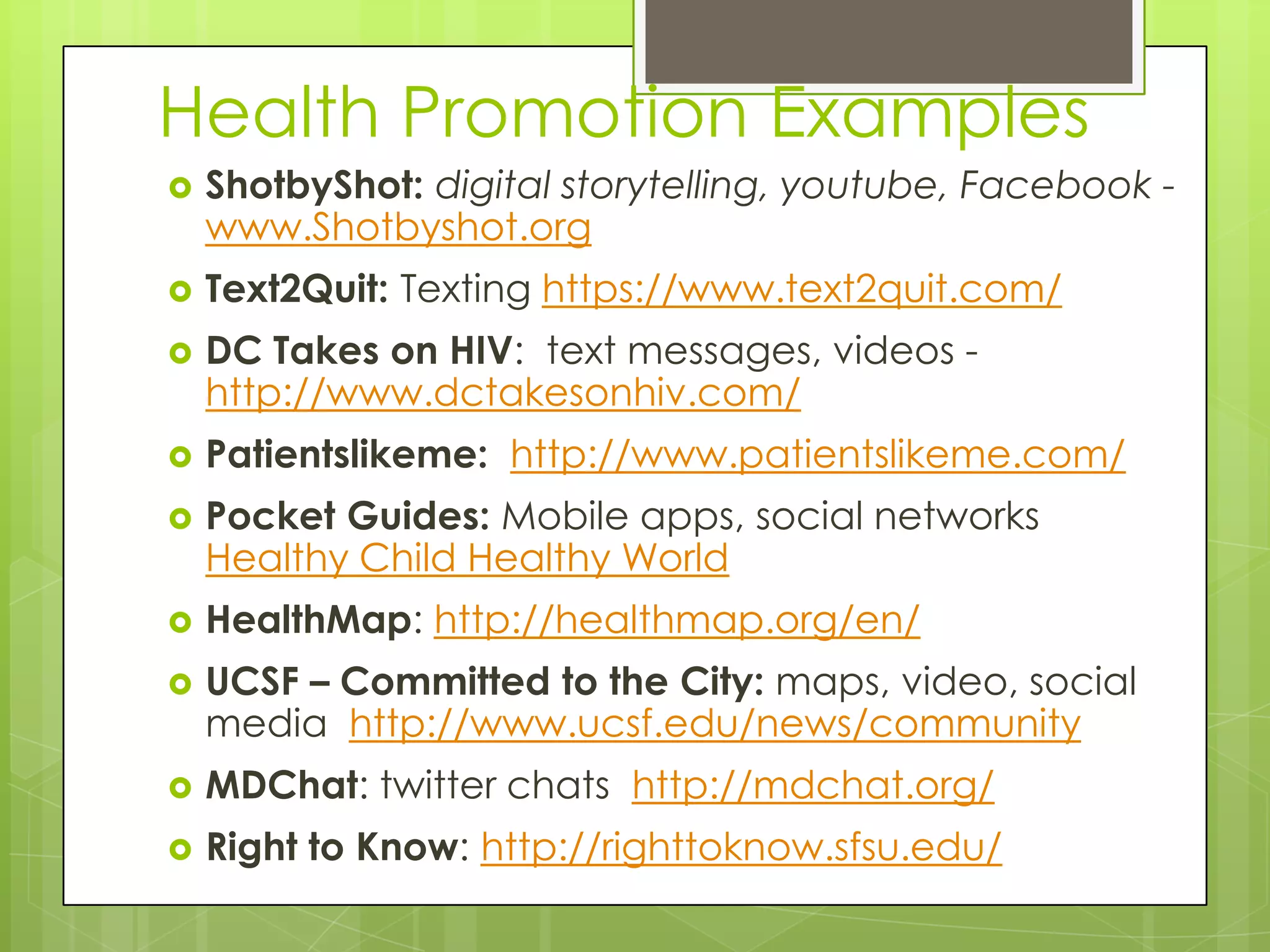 Health Promotion Examples
   ShotbyShot: digital storytelling, youtube, Facebook -
    www.Shotbyshot.org
   Text2Quit: Texting https://www.text2quit.com/
   DC Takes on HIV: text messages, videos -
    http://www.dctakesonhiv.com/
   Patientslikeme: http://www.patientslikeme.com/
   Pocket Guides: Mobile apps, social networks
    Healthy Child Healthy World
   HealthMap: http://healthmap.org/en/
   UCSF – Committed to the City: maps, video, social
    media http://www.ucsf.edu/news/community
   MDChat: twitter chats http://mdchat.org/
   Right to Know: http://righttoknow.sfsu.edu/
 