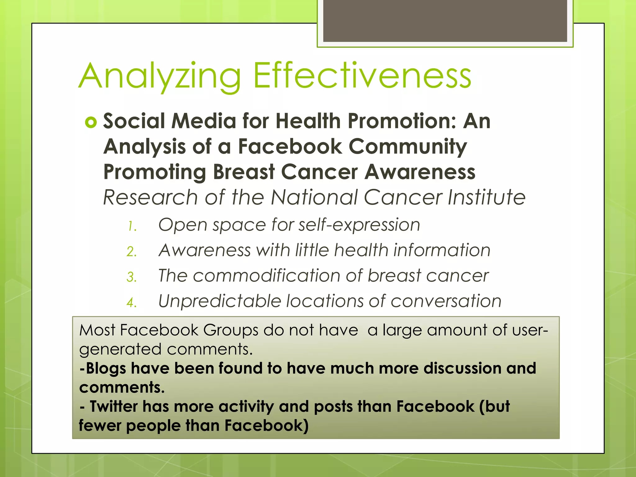 Analyzing Effectiveness
 SocialMedia for Health Promotion: An
  Analysis of a Facebook Community
  Promoting Breast Cancer Awareness
  Research of the National Cancer Institute
     1.   Open space for self-expression
     2.   Awareness with little health information
     3.   The commodification of breast cancer
     4.   Unpredictable locations of conversation
Most Facebook Groups do not have a large amount of user-
generated comments.
-Blogs have been found to have much more discussion and
comments.
- Twitter has more activity and posts than Facebook (but
fewer people than Facebook)
 