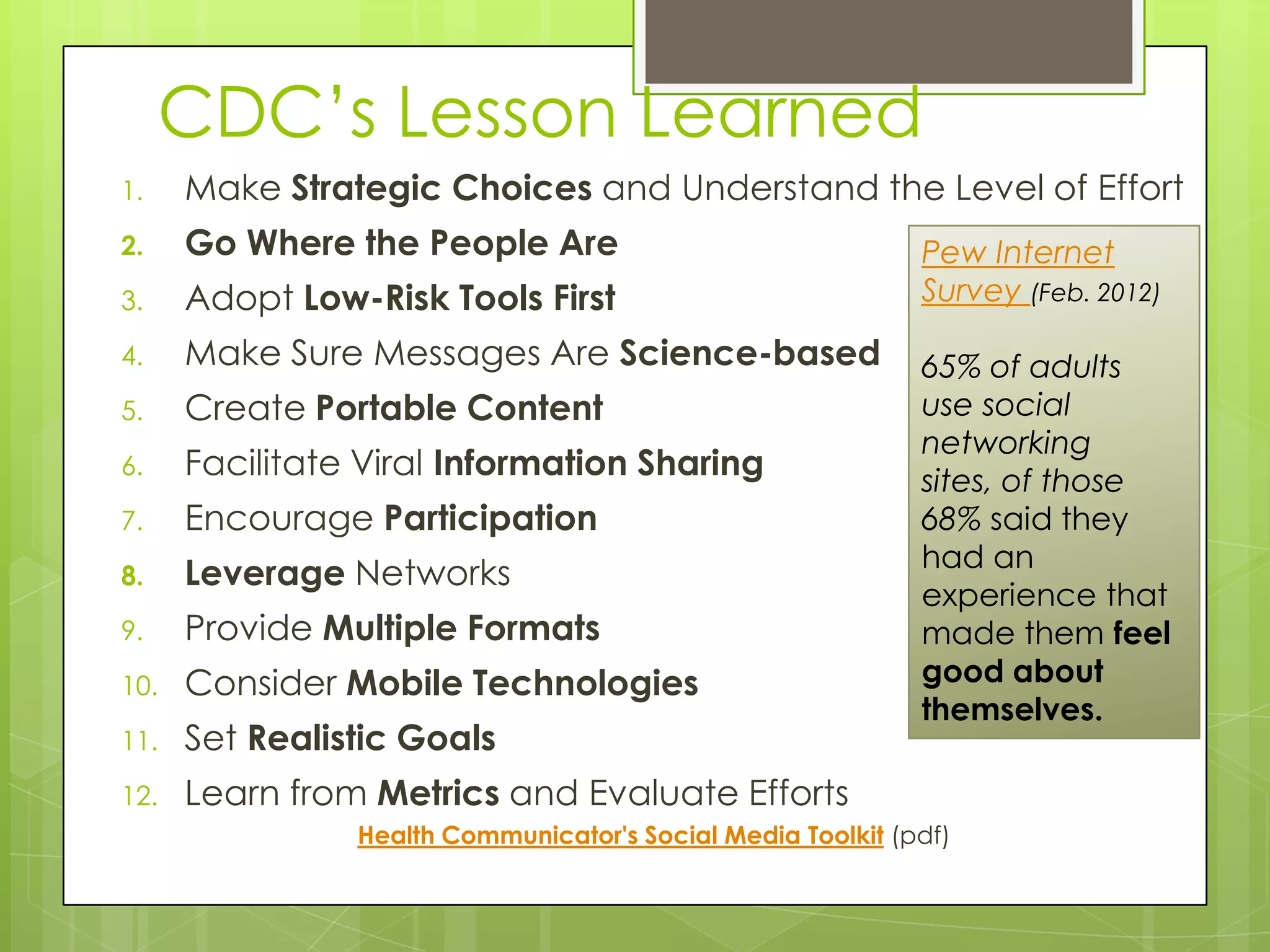 CDC’s Lesson Learned
1.    Make Strategic Choices and Understand the Level of Effort
2.    Go Where the People Are                                Pew Internet
3.    Adopt Low-Risk Tools First                             Survey (Feb. 2012)

4.    Make Sure Messages Are Science-based                   65% of adults
5.    Create Portable Content                                use social
                                                             networking
6.    Facilitate Viral Information Sharing                   sites, of those
7.    Encourage Participation                                68% said they
                                                             had an
8.    Leverage Networks
                                                             experience that
9.    Provide Multiple Formats                               made them feel
10.   Consider Mobile Technologies                           good about
                                                             themselves.
11.   Set Realistic Goals
12.   Learn from Metrics and Evaluate Efforts
                Health Communicator's Social Media Toolkit (pdf)
 