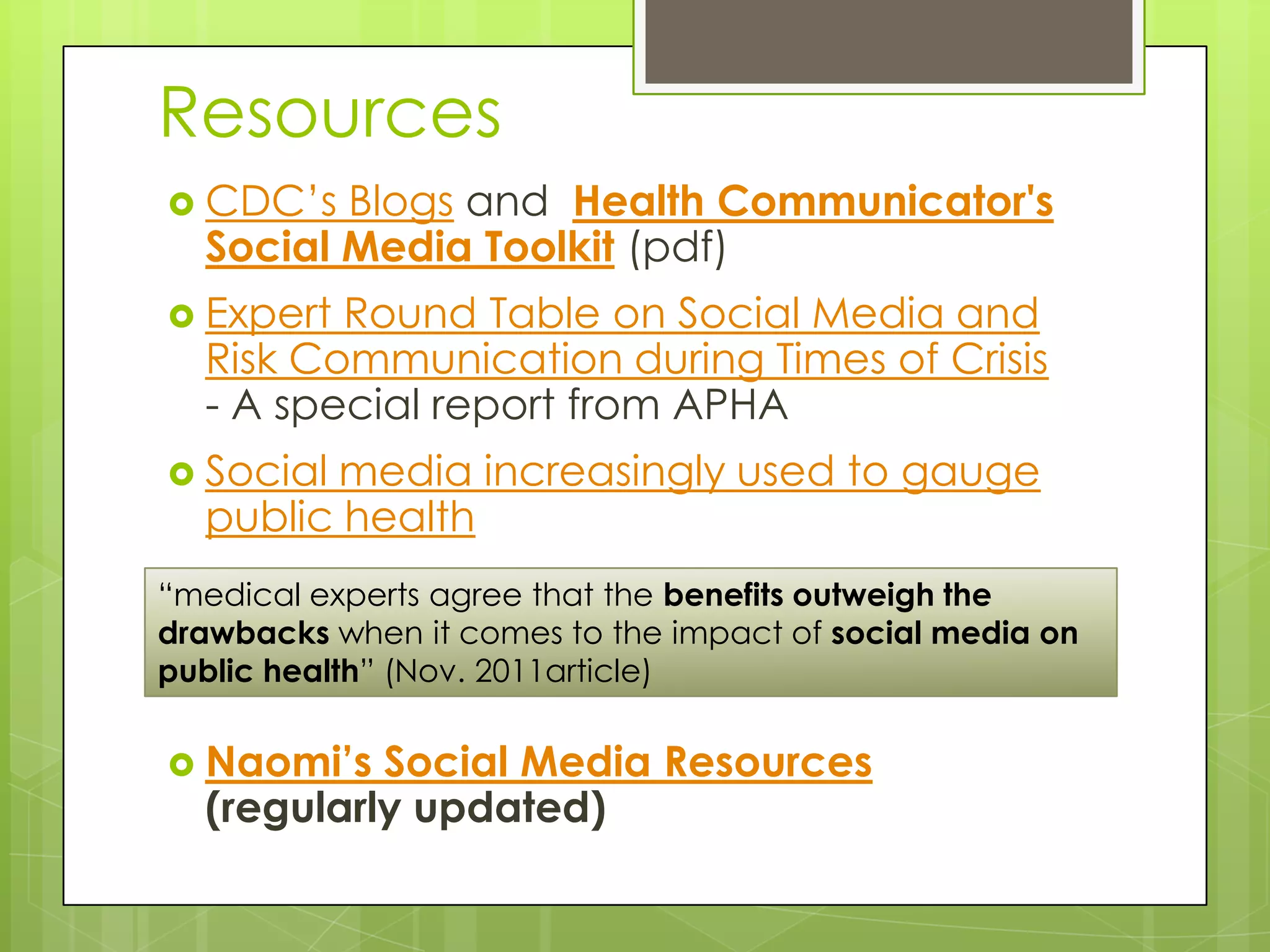 Resources
 CDC’s  Blogs and Health Communicator's
  Social Media Toolkit (pdf)
 Expert Round Table on Social Media and
  Risk Communication during Times of Crisis
  - A special report from APHA
 Socialmedia increasingly used to gauge
  public health
“medical experts agree that the benefits outweigh the
drawbacks when it comes to the impact of social media on
public health” (Nov. 2011article)

 Naomi’s  Social Media Resources
  (regularly updated)
 