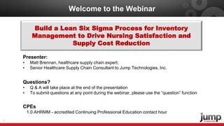 Welcome to the Webinar
1
Build a Lean Six Sigma Process for Inventory
Management to Drive Nursing Satisfaction and
Supply Cost Reduction
Presenter:
• Matt Brennan, healthcare supply chain expert;
• Senior Healthcare Supply Chain Consultant to Jump Technologies, Inc.
Questions?
• Q & A will take place at the end of the presentation
• To submit questions at any point during the webinar, please use the “question” function
CPEs
1.0 AHRMM - accredited Continuing Professional Education contact hour
 