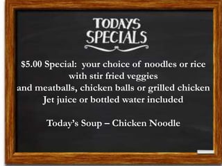 $5.00 Special: your choice of noodles or rice
with stir fried veggies
and meatballs, chicken balls or grilled chicken
Jet juice or bottled water included
Today’s Soup – Chicken Noodle
 