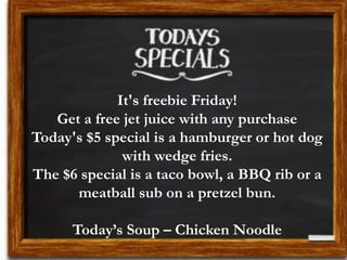 It's freebie Friday!
Get a free jet juice with any purchase
Today's $5 special is a hamburger or hot dog
with wedge fries.
The $6 special is a taco bowl, a BBQ rib or a
meatball sub on a pretzel bun.
Today’s Soup – Chicken Noodle
 