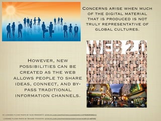 Concerns arise when much
                                                                                 of the digital material
                                                                                 that is produced is not
                                                                                truly representative of
                                                                                    global cultures.




              However, new
            possibilities can be
            created as the web
          allows people to share
          ideas, connect, and by-
             pass traditional
          information channels.


cc licensed ﬂickr photo by Ajda Gregorčič: http://ﬂickr.com/photos/ajdagregorcic/2752835362/cc

licensed ﬂickr photo by Danard Vincente: http://ﬂickr.com/photos/danardvincente/2512148705/
 