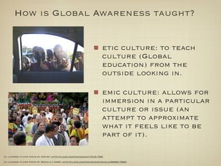 How is Global Awareness taught?


                                                                        etic culture: to teach
                                                                        culture (Global
                                                                        education) from the
                                                                        outside looking in.

                                                                        emic culture: allows for
                                                                        immersion in a particular
                                                                        culture or issue (an
                                                                        attempt to approximate
                                                                        what it feels like to be
                                                                        part of it).

cc licensed ﬂickr photo by rogiro: http://ﬂickr.com/photos/riot/70161759/

cc licensed ﬂickr photo by Magalie L'Abbé: http://ﬂickr.com/photos/magtravels/3099817962/
 