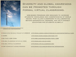 Diversity and global awareness
                                             can be promoted through
                                             formal virtual classrooms.
                                                    web-based programs are designed to increase
                                                  students’ knowledge and understanding of world
                                                   issues. They allow classrooms to collaborative
                                                   beyond geographical borders, and help connect
                                                          educators and students globally.


http://www.ﬂickr.com/photos/virtualdesignofﬁce/
       219954613/in/set-72057594066255493/



     Associated Schools project of UNESCO http://www.unesco.ca/en/interdisciplinary/aspnet/default.aspx

     iEARN                                              http://www.iearn-canada.org/index.htm

     Butterﬂy208 (CIDA)                                 http://r4r.ca/en/resource/butterﬂy-208

     Global Classroom Initiative (CIDA)                 http://www.acdi-cida.gc.ca/gci

     Global Virtual Classroom                           http://www.virtualclassroom.org/

     CAP (Community access program)                     http://www.ic.gc.ca/eic/site/cap-pac.nsf/eng/home
 