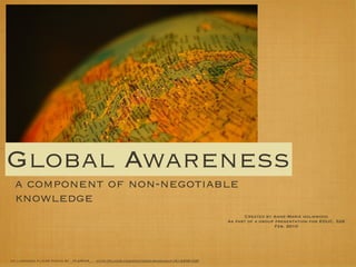 Global Awareness
 a component of non-negotiable
 knowledge
                                                                                            Created by Anne-Marie holmwood
                                                                                      As part of a group presentation for EDUC. 526
                                                                                                         Feb. 2010




cc licensed ﬂickr photo by _fLeMmA__: http://ﬂickr.com/photos/mirkogaruﬁ/514406103/
 