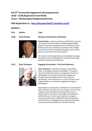 Feb 27th Community Engagement and Empowerment
10:00 – 16:00 (Registration from 09:30)
Venue :- Newfoundpool Neigbourhood Centre

FREE Registration at :- http://dmugamesfeb27.eventbrite.com/#

Speakers :-
Time    Speaker             Topic

10:00   David Wortley       Welcome Introductions and Hosting

                            David Wortley is a Research Fellow at De Montfort University
                            co-ordination the Games Alliance Middle England (GAME)
                            project. He was the founding Director of the Serious Games
                            Institute and is also a freelance consultant on the strategic
                            use of immersive and emerging technologies such as serious
                            games, virtual worlds and social networks.

                            His mission is to help organisations and individuals, leverage
                            the power of these technologies for competitive advantage
                            and business/personal development

10:15   Steve Thompson      Engaging Communities – The Great Adventure

                            Steve Thompson is a Musician, Composer, Multi Media
                            Artist, Technologist, Educator and Academic. Through his
                            work at Teesside University he is recognised in the UK as a
                            leading figure in the world of community engagement
                            through Community Media and ICT. Steve has been
                            described by "Future Democracy" as “one of Europe's most
                            original thinkers on community engagement using new
                            technologies”.

                            Steve began his working life as a Steelworker at Consett Steel
                            Works and then moved to the music industry. He has written
                            songs for many international recording artistes such as
                            Sheena Easton, Celine Dion, Elaine Page, Sarah Brightman,
                            and Elkie Brooks. In recent years, Steve has managed a
                            community radio station, taught BTEC Music Composition
                            and BTEC Music Technology and now develops and teaches
                            Community and Social Media for Teesside University
 