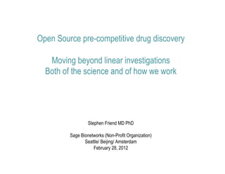 Open Source pre-competitive drug discovery

   Moving beyond linear investigations
  Both of the science and of how we work




                  Stephen Friend MD PhD

         Sage Bionetworks (Non-Profit Organization)
                Seattle/ Beijing/ Amsterdam
                    February 28, 2012
 