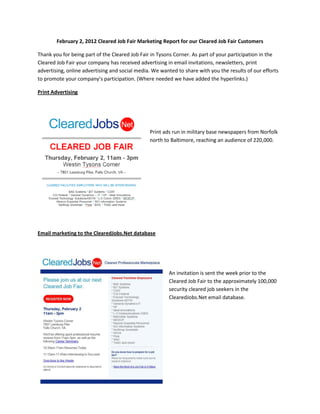 February 2, 2012 Cleared Job Fair Marketing Report for our Cleared Job Fair Customers

Thank you for being part of the Cleared Job Fair in Tysons Corner. As part of your participation in the
Cleared Job Fair your company has received advertising in email invitations, newsletters, print
advertising, online advertising and social media. We wanted to share with you the results of our efforts
to promote your company’s participation. (Where needed we have added the hyperlinks.)

Print Advertising




                                                Print ads run in military base newspapers from Norfolk
                                                north to Baltimore, reaching an audience of 220,000.




Email marketing to the ClearedJobs.Net database




                                                        An invitation is sent the week prior to the
                                                        Cleared Job Fair to the approximately 100,000
                                                        security cleared job seekers in the
                                                        ClearedJobs.Net email database.
 