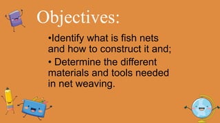 Objectives:
•Identify what is fish nets
and how to construct it and;
• Determine the different
materials and tools needed
in net weaving.
 
