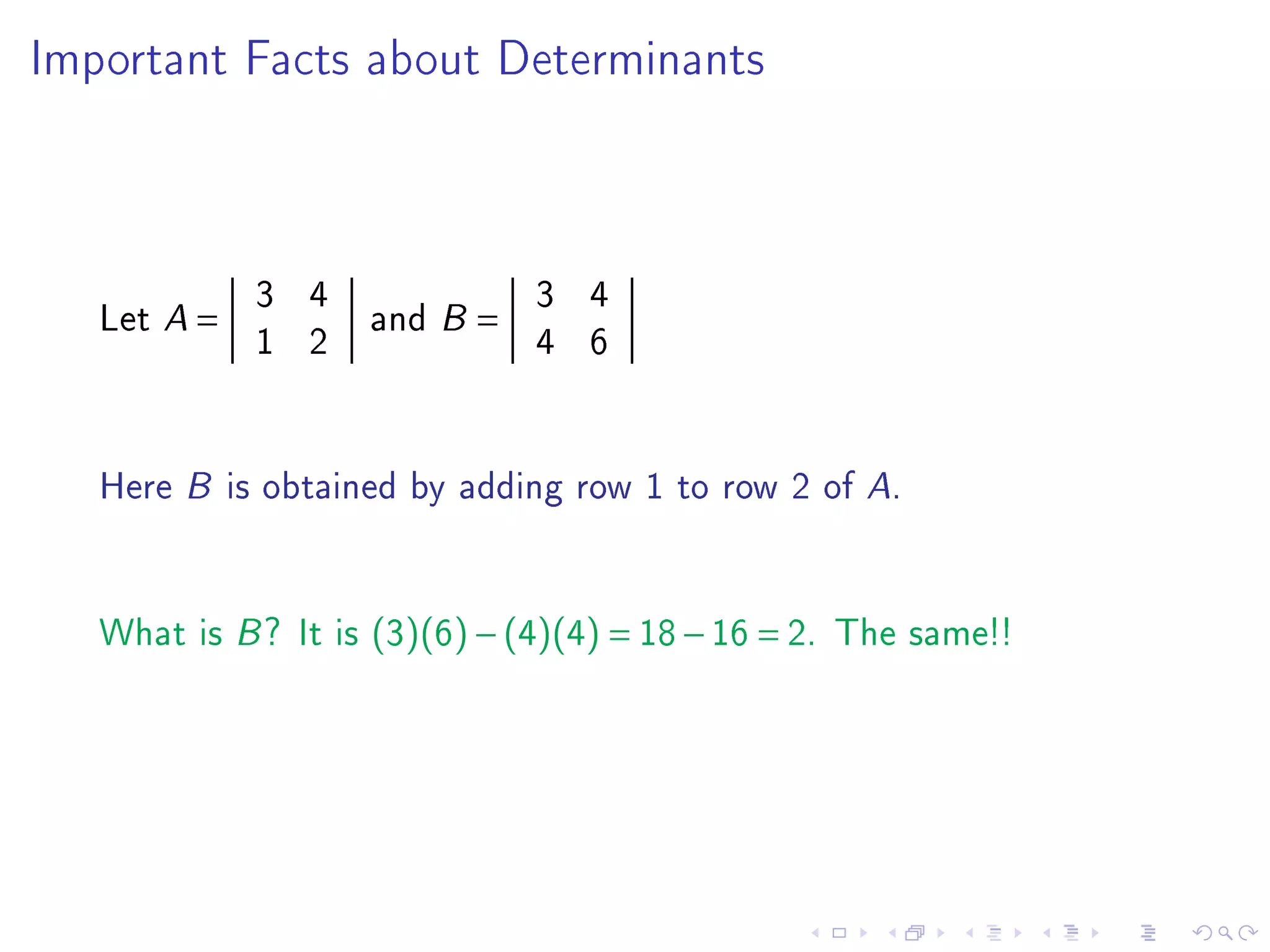 Important Facts about Determinants




             3 4         3 4
   Let A =       and B =
             1 2         4 6


   Here B is obtained by adding row 1 to row 2 of A.


   What is B ? It is (3)(6) − (4)(4) = 18 − 16 = 2. The same!!
 