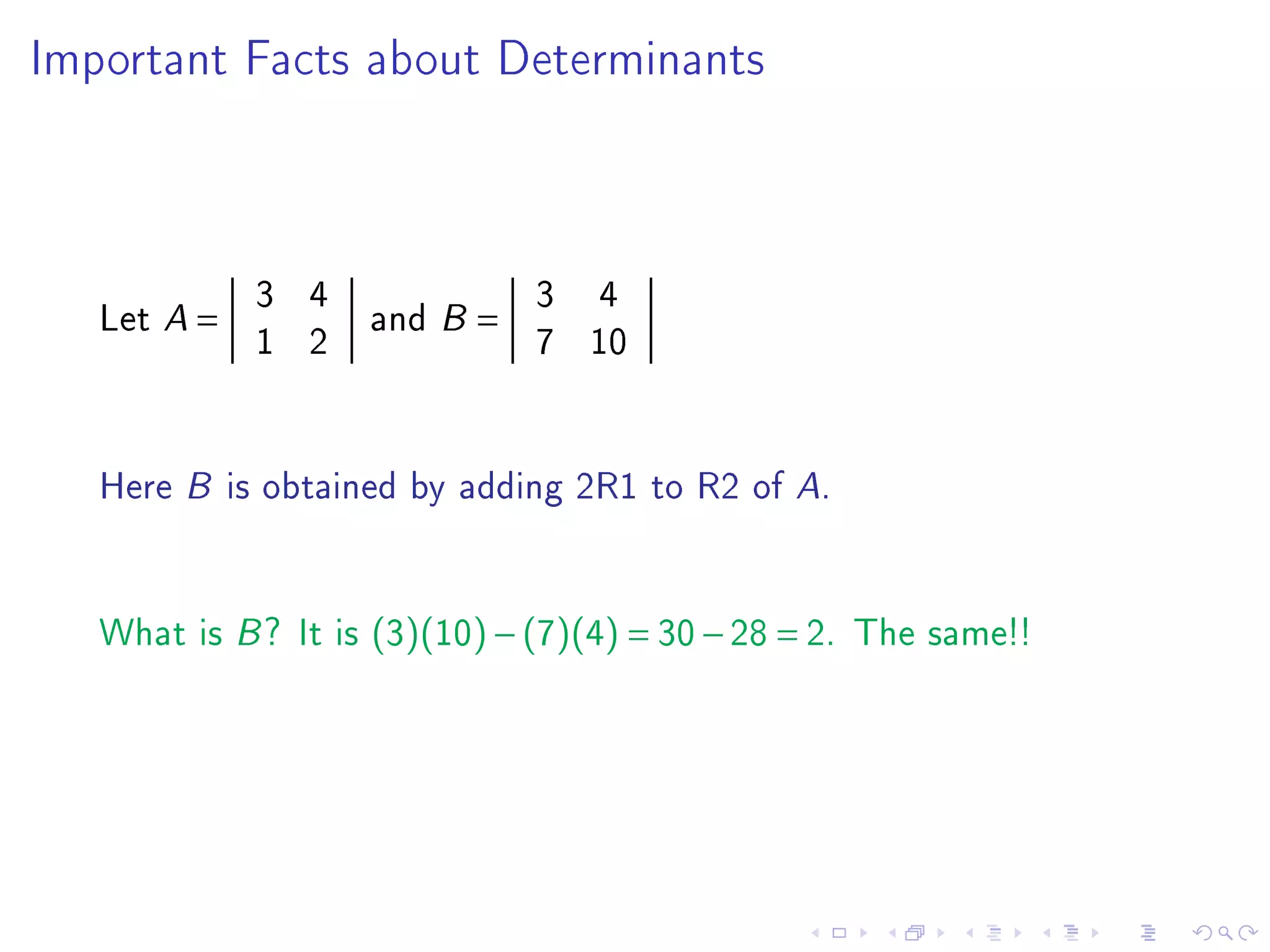 Important Facts about Determinants




             3 4         3 4
   Let A =       and B =
             1 2         7 10


   Here B is obtained by adding 2R1 to R2 of A.


   What is B ? It is (3)(10) − (7)(4) = 30 − 28 = 2. The same!!
 