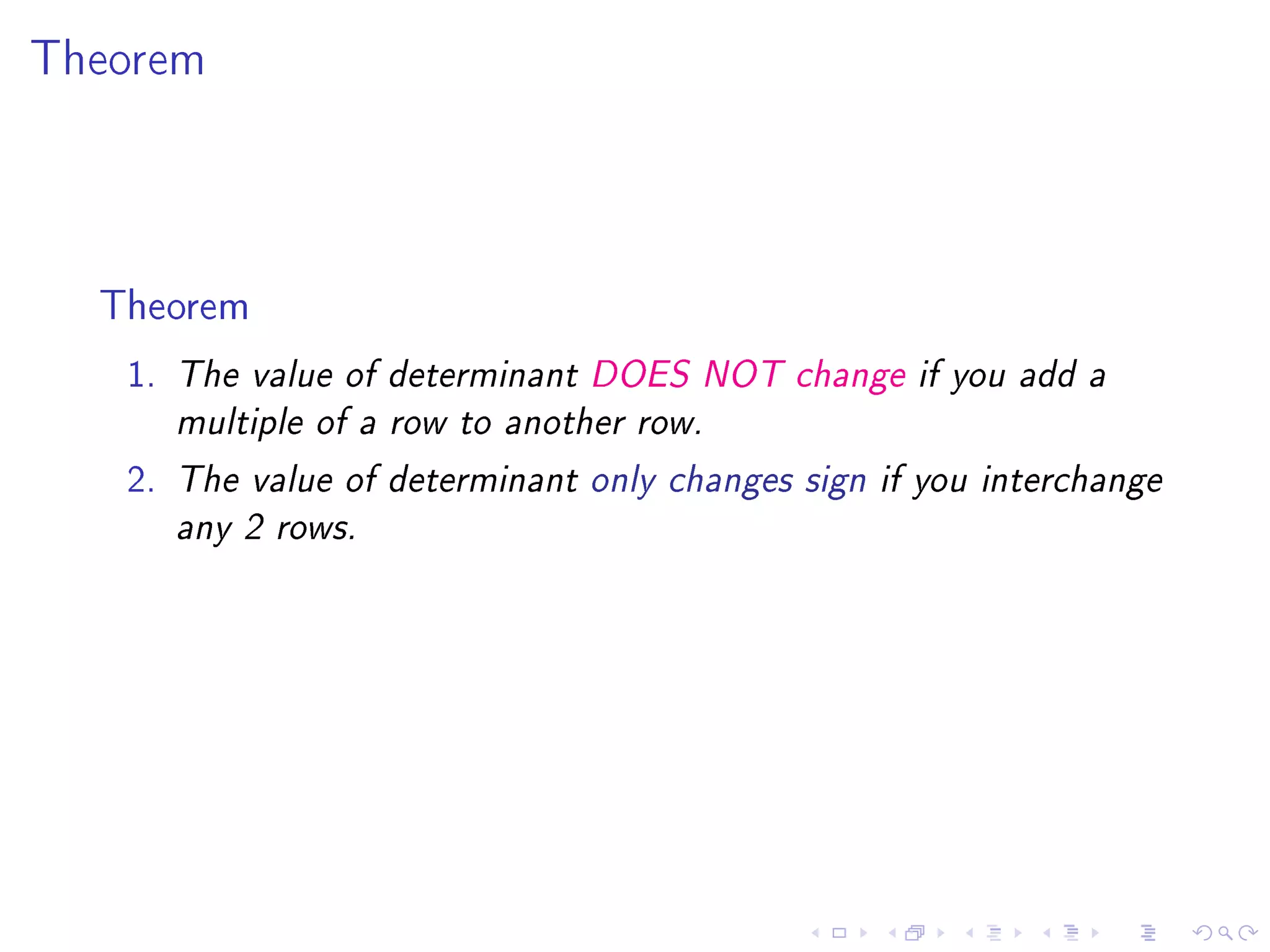Theorem




  Theorem
   1.   The value of determinant DOES NOT change if you add a

        multiple of a row to another row.

   2.   The value of determinant only changes sign if you interchange

        any 2 rows.
 