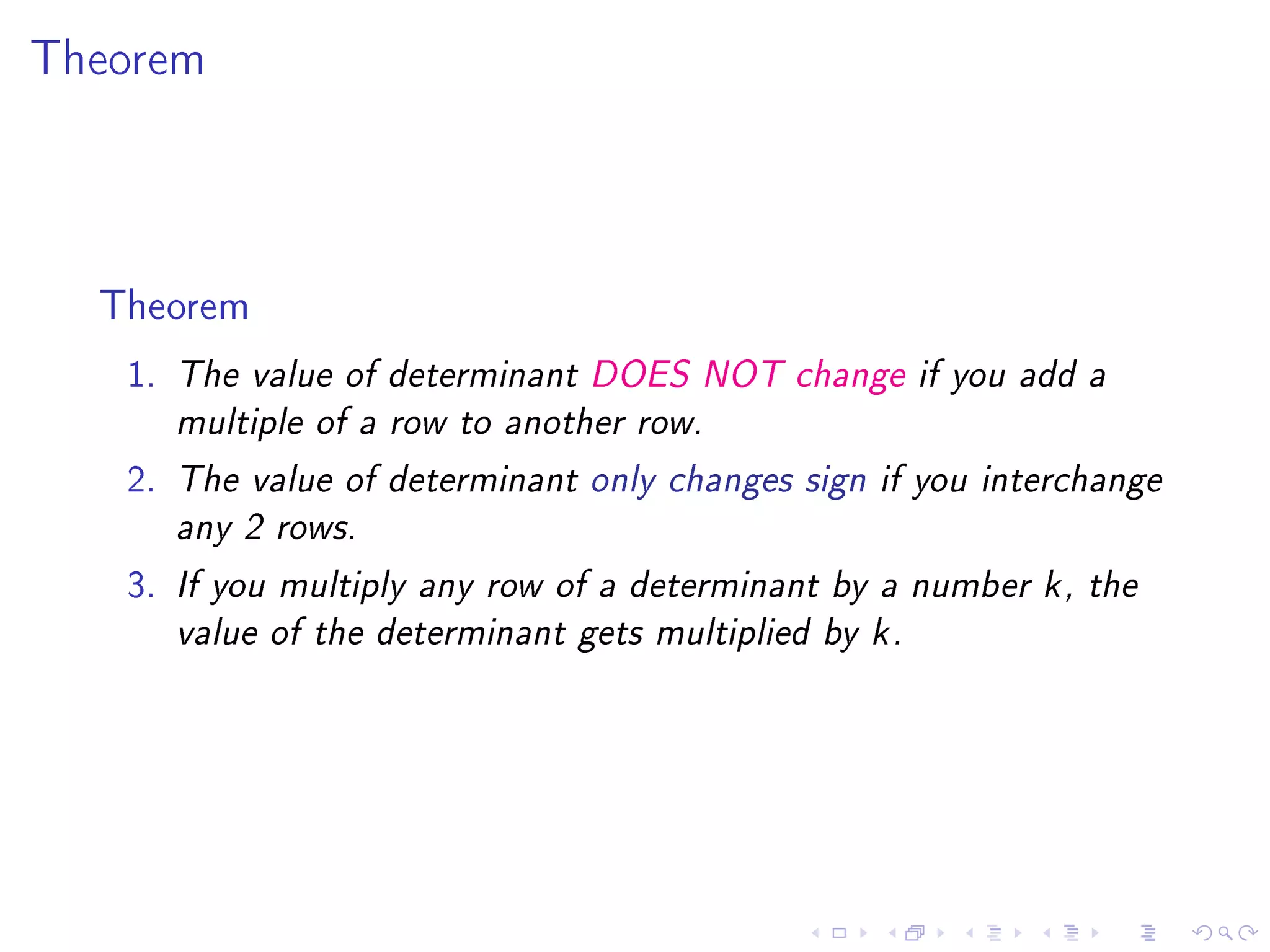 Theorem




  Theorem
   1.   The value of determinant DOES NOT change if you add a

        multiple of a row to another row.

   2.   The value of determinant only changes sign if you interchange

        any 2 rows.

   3.   If you multiply any row of a determinant by a number k , the

        value of the determinant gets multiplied by k .
 